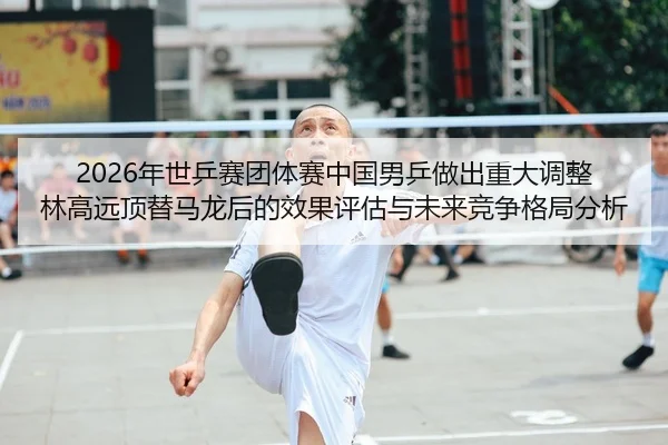 2026年世乒赛团体赛中国男乒做出重大调整 林高远顶替马龙后的效果评估与未来竞争格局分析 - yaxin